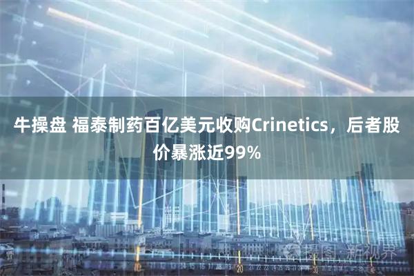 牛操盘 福泰制药百亿美元收购Crinetics，后者股价暴涨近99%