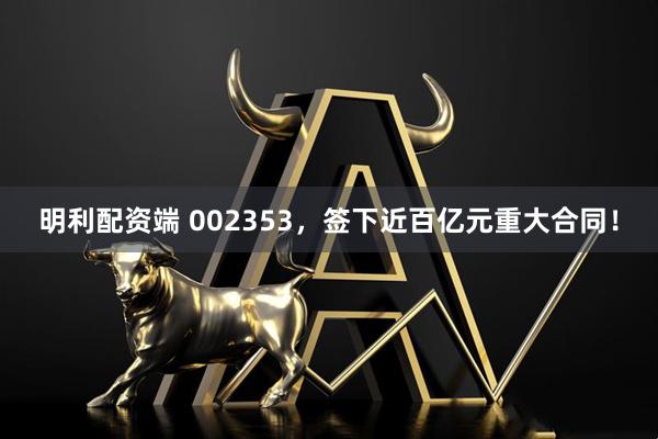明利配资端 002353，签下近百亿元重大合同！