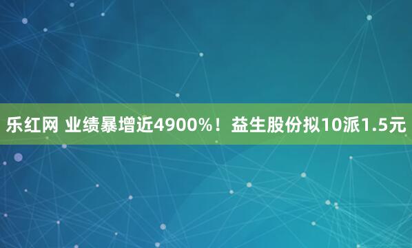 乐红网 业绩暴增近4900%！益生股份拟10派1.5元