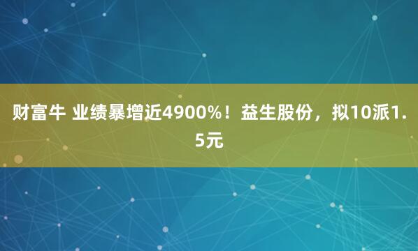 财富牛 业绩暴增近4900%！益生股份，拟10派1.5元
