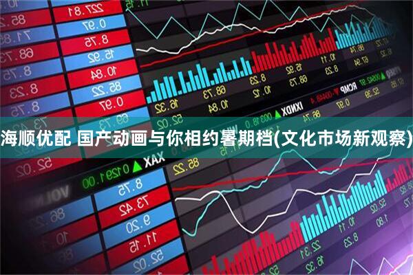 海顺优配 国产动画与你相约暑期档(文化市场新观察)